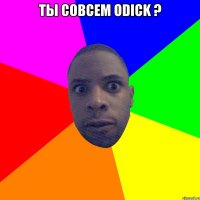 ты совсем оdick ? 