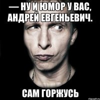 — Ну и юмор у Вас, Андрей Евгеньевич. Сам горжусь