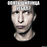 опять шипунца уебал? 