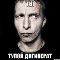 ТЫ ТУПОЙ ДИГИНЕРАТ