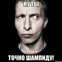 Ну ты Точно Шампиду!