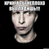 ИРИН, А ТЫ НЕПЛОХО ВЫГЛЯДИШЬ!!! 