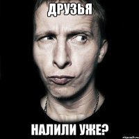 друзья налили уже?