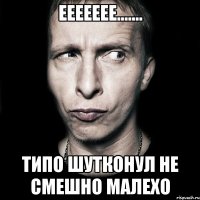 Еееееее....... Типо шутконул не смешно малехо