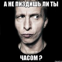 А НЕ ПИЗДИШЬ ЛИ ТЫ ЧАСОМ ?