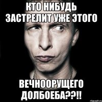 кто нибудь застрелит уже этого вечноорущего долбоеба??!!