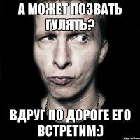 А может позвать гулять? Вдруг по дороге его встретим:)