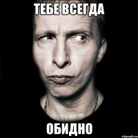 Тебе всегда обидно