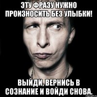 Эту фразу нужно произносить без улыбки! Выйди, вернись в сознание и войди снова.