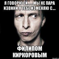 я говорю ей.......мы не пара извини я тебе изменяю с.... Филипом Киркоровым