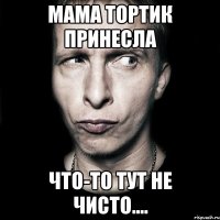 МАМА ТОРТИК ПРИНЕСЛА ЧТО-ТО ТУТ НЕ ЧИСТО....