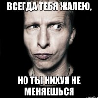 всегда тебя жалею, но ты нихуя не меняешься