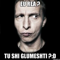 eu rea ? tu shi glumeshti ?:D