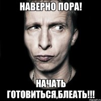 Наверно пора! Начать готовиться,Блеать!!!