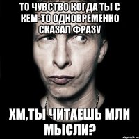 то чувство когда ты с кем-то одновременно сказал фразу хм,ты читаешь мли мысли?