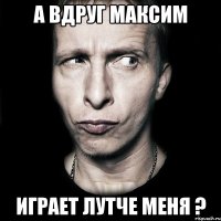 А вдруг Максим играет лутче меня ?