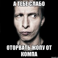 а тебе слабо оторвать жопу от компа