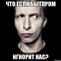 что если бытпром игнорит нас?