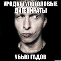 уроды тупоголовые дигенираты убью гадов