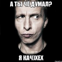 а ты чё думал? я кач)хех