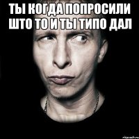 Ты когда попросили што то и ты типо дал 