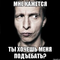 мне кажется ты хочешь меня подъебать?