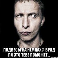  Подвесы на немцах ? Вряд ли это тебе поможет...