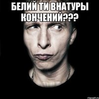 БЕЛИЙ ТИ ВНАТУРЫ КОНЧЕНИЙ??? 