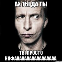 Ах ты да ты ТЫ просто НЯФААААААААААААААААА.