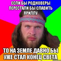 Если бы родноверы перестали бы славить яриллу то на земле давно бы уже стал конец света