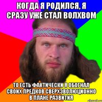 когда я родился, я сразу уже стал волхвом то есть фактически я обогнал своих предков сверхэволюционно в плане развития