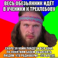 весь обезьянник идёт в ученики к трехлебову скоро за нами пойдёт и вся зона. По-понятиям будем объяснять людям, что родноверие - это круто!