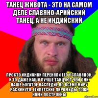 танец живота - это на самом деле славяно-арийский танец, а не индийский просто индианки переняли его у славянок. и то даже наши лучше танцуют чем они. наше богатое наследие по всему миру раскинуто. египетские пирамиды тоже нами построены