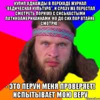 купил однажды в переходе журнал "ведическая культура", и сразу же перестал смотреть порнуху с сиськастыми латиноамериканками. Но до сих пор втайне смотрю... - это перун меня проверяет! испытывает мою веру