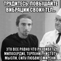 Трудитесь, повышайте вибрации своих тел... Это все равно что развивать милосердие, терпение, чистоту мысли, силу любви, смирение