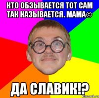 Кто обзывается тот сам так называется. МАМА© ДА СЛАВИК!?