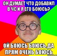 Он думает что добавил в чс и я его боюсь? Ой боюсь боюсь.да прям очень боюсь