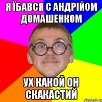 Я їбався с Андрійом Домашенком ух какой он скакастий