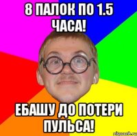 8 палок по 1.5 часа! ебашу до потери пульса!