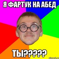 я фартук на абед ты?????