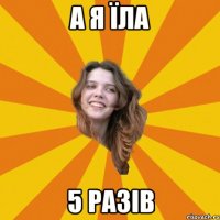 А я їла 5 разів