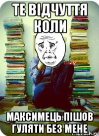 те відчуття коли максимець пішов гуляти без мене