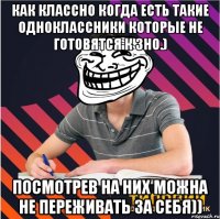 Как классно когда есть такие одноклассники которые не готовятся к ЗНО.) посмотрев на них можна не переживать за себя))