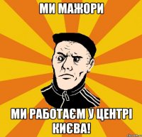Ми мажори Ми работаєм у центрі Києва!