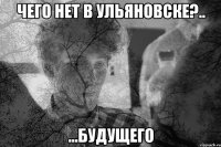 Чего нет в ульяновске?.. ...будущего