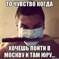 то чувство когда хочешь пойти в москву и там юру...