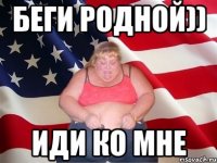 Беги родной)) иди ко мне