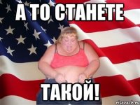 а то станете такой!