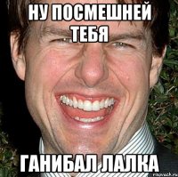 Ну посмешней тебя Ганибал лалка