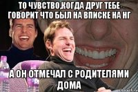 То чувство,когда друг тебе говорит что был на вписке на нг А он отмечал с родителями дома